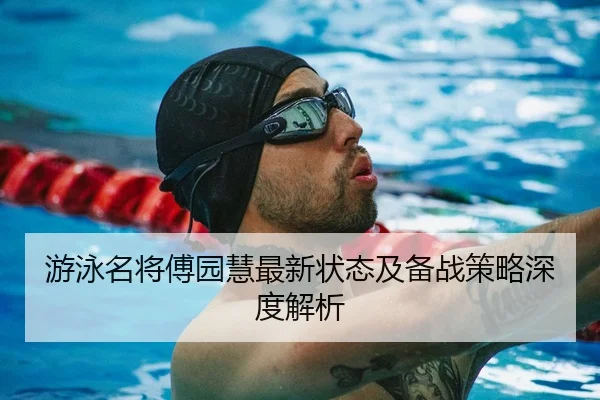 游泳名将傅园慧最新状态及备战策略深度解析